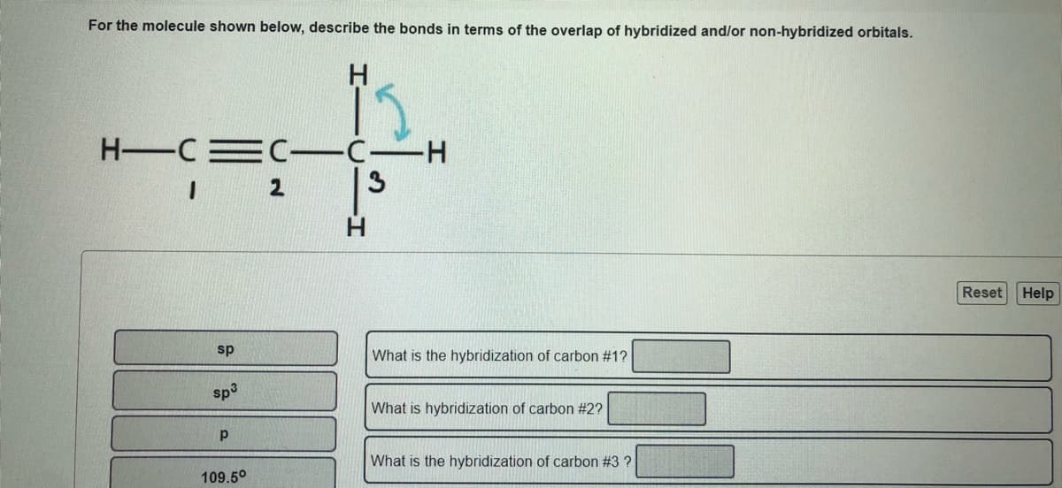 For the molecule shown below, describe the bonds in terms of the overlap of hybridized and/or non-hybridized orbitals.
H-CEC-C-H
13
2
Reset
Help
sp
What is the hybridization of carbon #1?
sp3
What is
ization of carbon #2?
What is the hybridization of carbon #3 ?
109.5°
