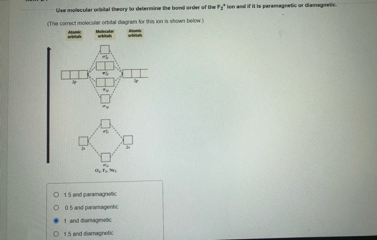 Use moiecuiar orbitai theory to determine the bond order of the F2* ion and if it is paramagnetic or diamagnetic.
(The correct molecular orbital diagram for this ion is shown below.)
Atomic
orbitals
Molecular
orbitals
Atomic
orbitals
2p
2p
2s
2s
O,, F2. Nez
O 1.5 and paramagnetic
0.5 and paramagentic
O 1 and diamagmetic
O 1.5 and diamagnetic
