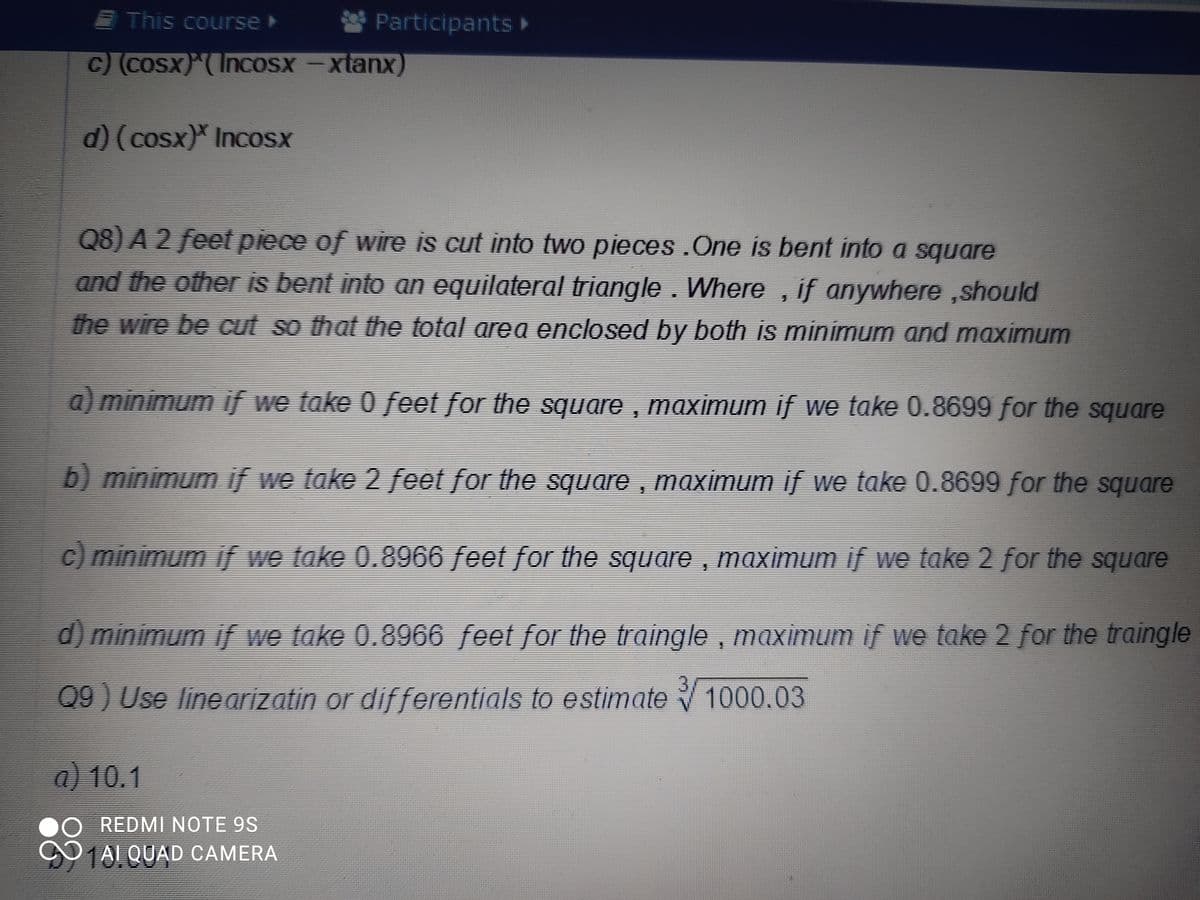 This course
Participants »
c) (COSX)(Incosx -xtanx)
d)(cosx)* IncoSx
Q8) A 2 feet piece of wire is cut into two pieces .One is bent into a square
and the other is bent into an equilateral triangle. Where , if anywhere ,should
the wire be cut so that the total area enclosed by both is minimum and maximum
a) minimum f we take 0 feet for the square , maximum if we take 0.8699 for the square
b) minimum if we take 2 feet for the square , maximum if we take 0.8699 for the square
c) minimum if we take 0.8966 feet for the square , maximum if we take 2 for the square
d) minimum if we take 0.8966 feet for the traingle , maximum if we take 2 for the traingle
3.
09 ) Use linearizatin or differentials to estimate 1000.03
a) 10.1
O REDMI NOTE 9S
O1AL QUAD CAMERA
