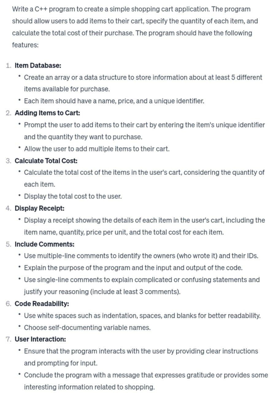 Write a C++ program to create a simple shopping cart application. The program
should allow users to add items to their cart, specify the quantity of each item, and
calculate the total cost of their purchase. The program should have the following
features:
1. Item Database:
Create an array or a data structure to store information about at least 5 different
items available for purchase.
• Each item should have a name, price, and a unique identifier.
2. Adding Items to Cart:
• Prompt the user to add items to their cart by entering the item's unique identifier
and the quantity they want to purchase.
• Allow the user to add multiple items to their cart.
3. Calculate Total Cost:
• Calculate the total cost of the items in the user's cart, considering the quantity of
each item.
• Display the total cost to the user.
4. Display Receipt:
Display a receipt showing the details of each item in the user's cart, including the
item name, quantity, price per unit, and the total cost for each item.
5. Include Comments:
• Use multiple-line comments to identify the owners (who wrote it) and their IDs.
Explain the purpose of the program and the input and output of the code.
• Use single-line comments to explain complicated or confusing statements and
justify your reasoning (include at least 3 comments).
6. Code Readability:
• Use white spaces such as indentation, spaces, and blanks for better readability.
Choose self-documenting variable names.
7. User Interaction:
• Ensure that the program interacts with the user by providing clear instructions
and prompting for input.
Conclude the program with a message that expresses gratitude or provides some
interesting information related to shopping.