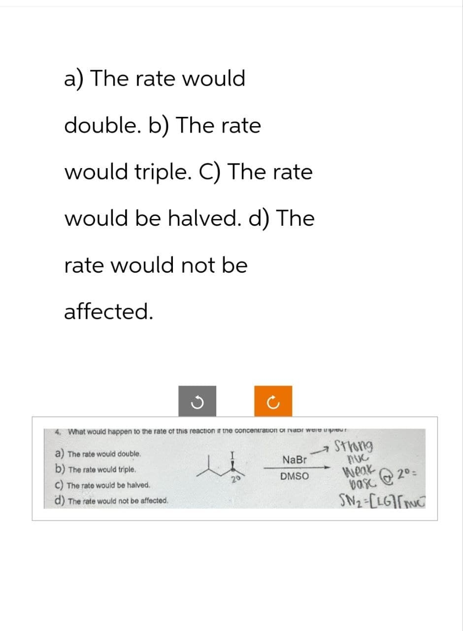 a) The rate would
double. b) The rate
would triple. C) The rate
would be halved. d) The
rate would not be
affected.
4. What would happen to the rate of this reacti
The rate would double.
b) The rate would triple.
C) The rate would be halved.
d) The rate would not be affected.
concentration of Nabr were trpiour
I
NaBr
DMSO
Strong
nuc
Weak
@2⁰=
basc
SN₂-[LG[muc