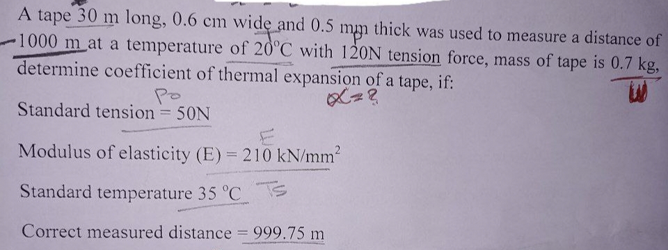 A tape 30 m long, 0.6 cm wide and 0.5 mm thick was used to measure a distance of
-1000 m at a temperature of 20°C with 120N tension force, mass of tape is 0.7 kg,
determine coefficient of thermal expansion of a tape, if:
ро
Standard tension = 50N
Modulus of elasticity (E) = 210 kN/mm²
Standard temperature 35 °C
Correct measured distance = 999.75 m