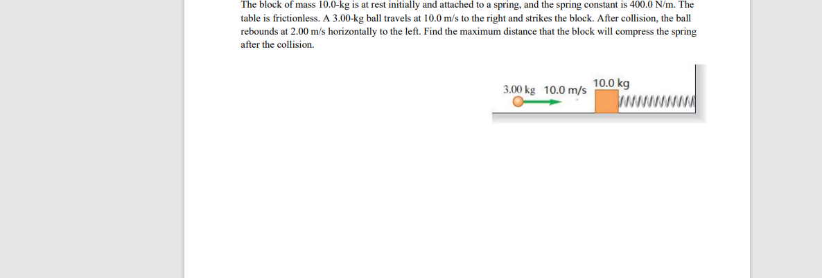 The block of mass 10.0-kg is at rest initially and attached to a spring, and the spring constant is 400.0 N/m. The
table is frictionless. A 3.00-kg ball travels at 10.0 m/s to the right and strikes the block. After collision, the ball
rebounds at 2.00 m/s horizontally to the left. Find the maximum distance that the block will compress the spring
after the collision.
10.0 kg
3.00 kg 10.0 m/s
