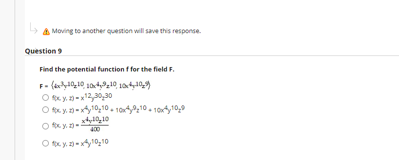 A Moving to another question will save this response.
Question 9
Find the potential function f for the field F.
F = (4x3y10z10 10xty9z10 10x4y10,9)
O fix, y, 2) = x12y30,30
O 10x4y9z10 + 10x4y10z9
%3D
f(x, y, 2) = xy10210 +
x4y10,10
O f(x, y. z) = -
400
O fx, y. 2) = x4y10z10
