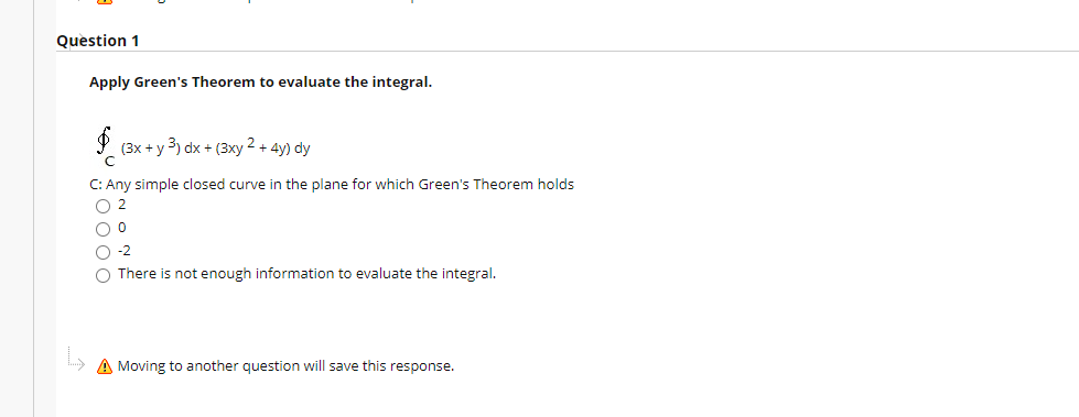 Question 1
Apply Green's Theorem to evaluate the integral.
(3x + y 3) dx + (3xy 2 + 4y) dy
C: Any simple closed curve in the plane for which Green's Theorem holds
O 2
-2
O There is not enough information to evaluate the integral.
A Moving to another question will save this response.
