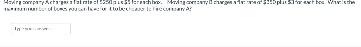 Moving company A charges a flat rate of $250 plus $5 for each box. Moving company B charges a flat rate of $350 plus $3 for each box. What is the
maximum number of boxes you can have for it to be cheaper to hire company A?
type your answer...