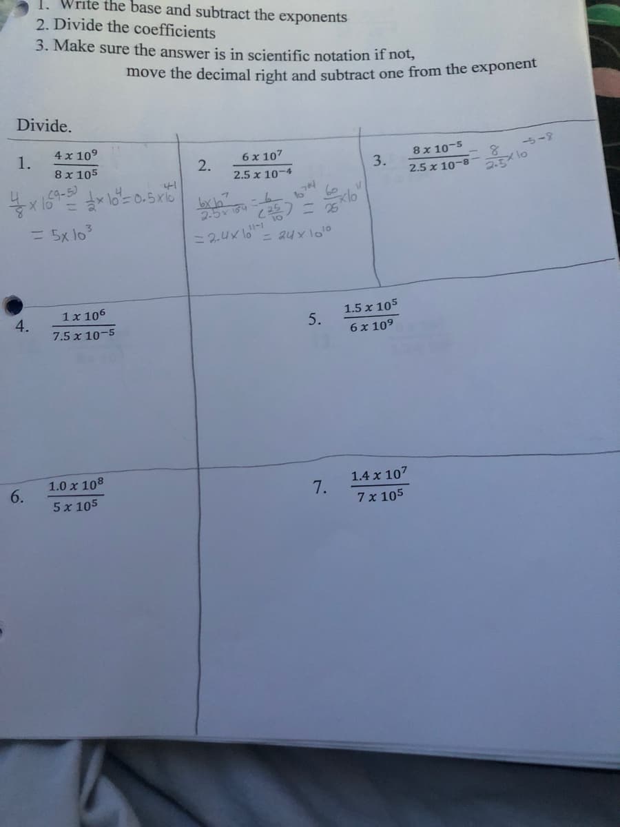 move the decimal right and subtract one from the exponent
1. Write the base and subtract the exponents
2. Divide the coefficients
3. Make sure the answer is in scientific notation if not,
Divide.
4 x 109
1.
8 x 105
2.
6 x 107
8x 10-5
一ち-?
3.
2.5 x 10-4
4
19-5)
41
2.5 x 10-8
2.3 10
bxh
25x 164
lo
= 5x lo
= 2.4x lo-
= au x lo10
1x 106
4.
1.5 x 105
7.5 x 10-5
5.
6 x 109
1.0 x 108
6.
1.4 x 107
5 x 105
7.
7x 105
