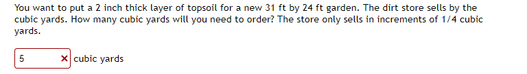 You want to put a 2 inch thick layer of topsoil for a new 31 ft by 24 ft garden. The dirt store sells by the
cubic yards. How many cubic yards will you need to order? The store only sells in increments of 1/4 cubic
yards.
5
X cubic yards