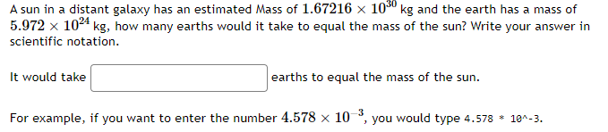 A sun in a distant galaxy has an estimated Mass of 1.67216 × 10³0 kg and the earth has a mass of
5.972 x 1024 kg, how many earths would it take to equal the mass of the sun? Write your answer in
scientific notation.
It would take
earths to equal the mass of the sun.
For example, if you want to enter the number 4.578 × 10-3, you would type 4.578 * 10^-3.