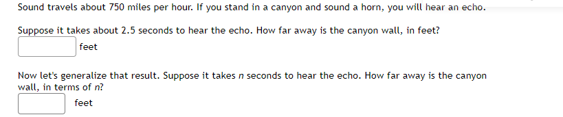 Sound travels about 750 miles per hour. If you stand in a canyon and sound a horn, you will hear an echo.
Suppose it takes about 2.5 seconds to hear the echo. How far away is the canyon wall, in feet?
feet
Now let's generalize that result. Suppose it takes n seconds to hear the echo. How far away is the canyon
wall, in terms of n?
feet