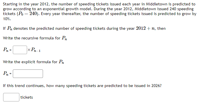 Starting in the year 2012, the number of speeding tickets issued each year in Middletown is predicted to
grow according to an exponential growth model. During the year 2012, Middletown issued 240 speeding
tickets (Po = 240). Every year thereafter, the number of speeding tickets issued is predicted to grow by
10%.
If Pn denotes the predicted number of speeding tickets during the year 2012 + n, then
Write the recursive formula for Pr
P₁ =
xPn-1
Write the explicit formula for Pr
P₁ =
If this trend continues, how many speeding tickets are predicted to be issued in 2026?
tickets