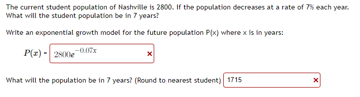 The current student population of Nashville is 2800. If the population decreases at a rate of 7% each year.
What will the student population be in 7 years?
Write an exponential growth model for the future population P(x) where x is in years:
P(x) = 2800e-0.07x
What will the population be in 7 years? (Round to nearest student) 1715
X