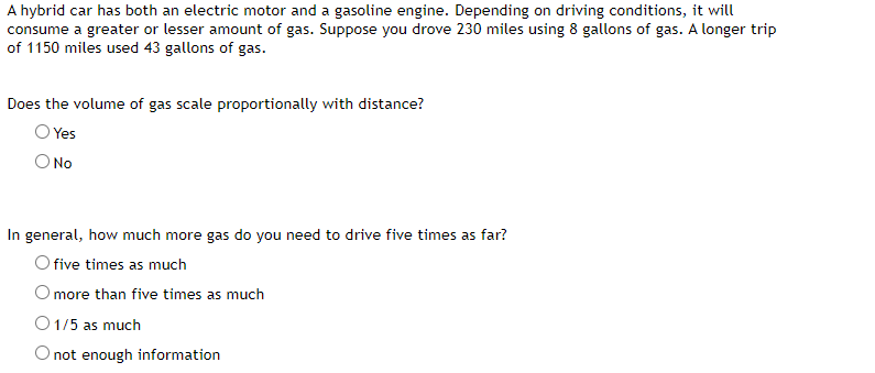 A hybrid car has both an electric motor and a gasoline engine. Depending on driving conditions, it will
consume a greater or lesser amount of gas. Suppose you drove 230 miles using 8 gallons of gas. A longer trip
of 1150 miles used 43 gallons of gas.
Does the volume of gas scale proportionally with distance?
Yes
O No
In general, how much more gas do you need to drive five times as far?
O five times as much
O more than five times as much
O 1/5 as much
O not enough information