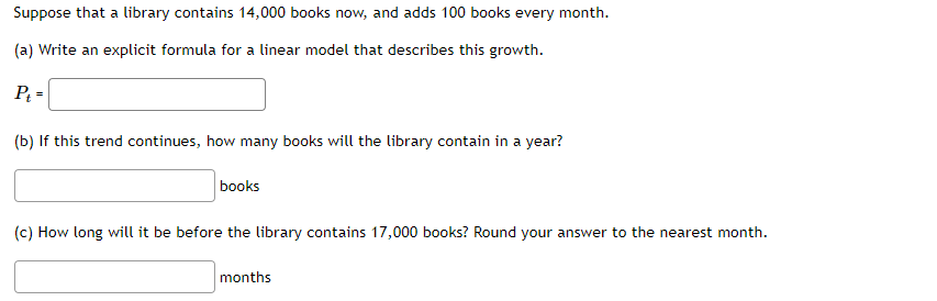 Suppose that a library contains 14,000 books now, and adds 100 books every month.
(a) Write an explicit formula for a linear model that describes this growth.
P₁ =
(b) If this trend continues, how many books will the library contain in a year?
books
(c) How long will it be before the library contains 17,000 books? Round your answer to the nearest month.
months
