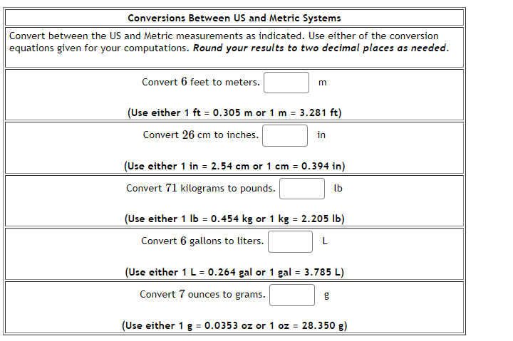 Conversions Between US and Metric Systems
Convert between the US and Metric measurements as indicated. Use either of the conversion
equations given for your computations. Round your results to two decimal places as needed.
Convert 6 feet to meters.
m
(Use either 1 ft = 0.305 m or 1 m = 3.281 ft)
Convert 26 cm to inches.
in
(Use either 1 in = 2.54 cm or 1 cm = 0.394 in)
Convert 71 kilograms to pounds.
lb
(Use either 1 lb = 0.454 kg or 1 kg = 2.205 lb)
Convert 6 gallons to liters.
L
(Use either 1 L = 0.264 gal or 1 gal = 3.785 L)
Convert 7 ounces to grams.
g
(Use either 1 g = 0.0353 oz or 1 oz = 28.350 g)