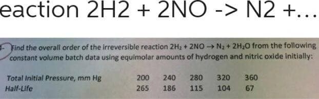 eaction 2H2 + 2NO -> N2 +...
+ Find the overall order of the irreversible reaction 2H2 + 2NO → N2 + 2H,0 from the following
constant volume batch data using equimolar amounts of hydrogen and nitric oxide initially:
Total Initial Pressure, mm Hg
200
240
280
320
360
Half-Life
265
186
115
104
67
