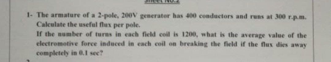 eet No.
1- The armature of a 2-pole, 200V generator has 400 conductors and runs at 300 r.p.m.
Calculate the useful flux per pole.
If the number of turns in each field coil is 1200, what is the average value of the
electromotive force induced in each coil on breaking the field if the flux dies away
completely in 0.l see?
