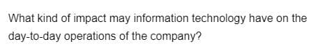 What kind of impact may information technology have on the
day-to-day operations of the company?