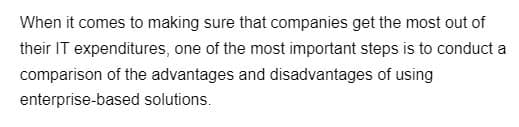 When it comes to making sure that companies get the most out of
their IT expenditures, one of the most important steps is to conduct a
comparison of the advantages and disadvantages of using
enterprise-based solutions.
