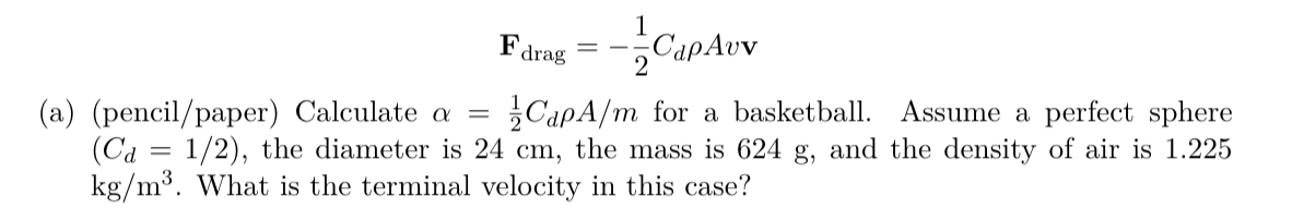 Fatng = -CapAvv
Fdrag
2
(a) (pencil/paper) Calculate a
(Ca = 1/2), the diameter is 24 cm, the mass is 624 g, and the density of air is 1.225
kg/m³. What is the terminal velocity in this case?
CapA/m for a basketball. Assume a perfect sphere
