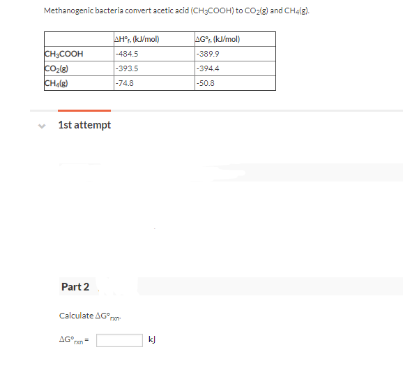 Methanogenic bacteria convert acetic acid (CH3COOH) to CO2{g) and CH4(g).
AH?, (k/mol)
AG°;, (kJ/mol)
CH3COOH
-484.5
|-389.9
|-393.5
|-394.4
CHA(g)
|-50.8
-74.8
1st attempt
Part 2
Calculate AG°r
rxn-
AG°,
kJ
rxn
