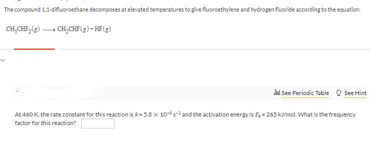 The compound 1,1-difluoroethane decomposes at elevated temperatures to give fluoroethylene and hydrogen fluoride according to the equation:
CH;CHF,(3)
CH,CHF(g)+HF(g)
i See Periodic Table O See Hint
At 460 K, the rate constant for this reaction is k= 5.8 x 10-5-1 and the activation energy is E, = 265 kJ/mol. What is the frequency
factor for this reaction?
