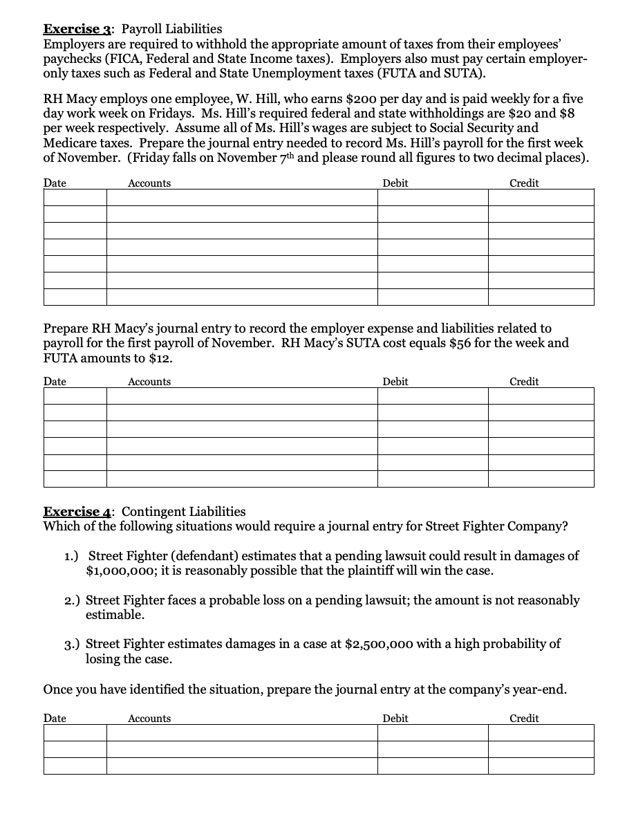 Exercise 3: Payroll Liabilities
Employers are required to withhold the appropriate amount of taxes from their employees'
paychecks (FICA, Federal and State Income taxes). Employers also must pay certain employer-
only taxes such as Federal and State Unemployment taxes (FUTA and SUTA).
RH Macy employs one employee, W. Hill, who earns $200 per day and is paid weekly for a five
day work week on Fridays. Ms. Hill's required federal and state withholdings are $20 and $8
per week respectively. Assume all of Ms. Hill's wages are subject to Social Security and
Medicare taxes. Prepare the journal entry needed to record Ms. Hill's payroll for the first week
of November. (Friday falls on November 7th and please round all figures to two decimal places).
Date
Accounts
Debit
Credit
Prepare RH Macy's journal entry to record the employer expense and liabilities related to
payroll for the first payroll of November. RH Macy's SUTA cost equals $56 for the week and
FUTA amounts to $12.
Date
Accounts
Debit
Credit
Exercise 4: Contingent Liabilities
Which of the following situations would require a journal entry for Street Fighter Company?
1.) Street Fighter (defendant) estimates that a pending lawsuit could result in damages of
$1,000,000; it is reasonably possible that the plaintiff will win the case.
2.) Street Fighter faces a probable loss on a pending lawsuit; the amount is not reasonably
estimable.
3.) Street Fighter estimates damages in a case at $2,500,000 with a high probability of
losing the case.
Once you have identified the situation, prepare the journal entry at the company's year-end.
Date
Accounts
Debit
Credit
