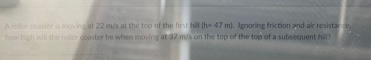 A roller coaster is moving at 22 m/s at the top of the first hill (h= 47 m). Ignoring friction and air resistance,
how high will the roller coaster be when moving at 37 m/s on the top of the top of a subsequent hill?
