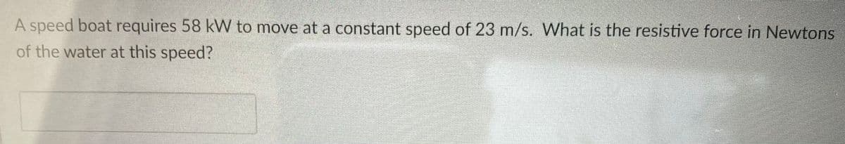 A speed boat requires 58 kW to move at a constant speed of 23 m/s. What is the resistive force in Newtons
of the water at this speed?
