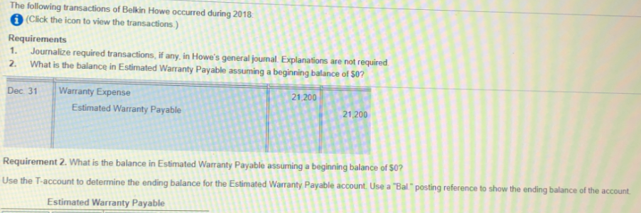 The following transactions of Belkin Howe occurred during 2018.
6 (Click the icon to view the transactions.)
Requirements
1. Journalize required transactions, if any, in Howe's general journal. Explanations are not required.
2. What is the balance in Estimated Warranty Payable assuming a beginning balance of $0?
Dec 31
Warranty Expense
21,200
Estimated Warranty Payable
21,200
Requirement 2. What is the balance in Estimated Warranty Payable assuming a beginning balance of $0?
Use the T-account to determine the ending balance for the Estimated Warranty Payable account. Use a "Bal." posting reference to show the ending balance of the account.
Estimated Warranty Payable
