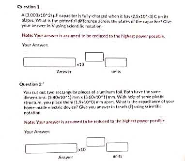 Question 1
A (3.000x10 2) uF capacitor is fully charged when it has (2.5x10*-3) C on its
plates. What is the potential difference across the plates of the capacitor? Give
your answer in Vusing sclentific notation.
Note: Your answer is assumed to be teduced to the highest pewer possible.
Your Answer
*10
Answer
units
Question 2
You cut nut twa rectangutar pleces of aluminurn foil. Both hiave the same
dimenslons: (3.40101) mm x (3 60x 10*1) mm. With help of some plastic
structure, you place them (1.9-10*0) mm apart. What is the capacitance of your
home made electric device? Glve you answer in faradı (F} using scientific
notation,
Note: Yout answer is assumed to be reduced to the Nighest power possible
Your Answer:
x10
Answer
units
