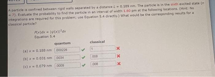 A particle is confined between rigid walls separated by a distance L= 0.189 nm. The particle is in the sixth excited state (n
= 7). Evaluate the probability to find the particle in an interval of width 1.60 pm at the following locations. (Hint: No
integrations are required for this problem; use Equation 5.4 directly.) What would be the corresponding results for a
classical particle?
P(x)dx = lv(x)l?dx
Equation 5.4
quantum
classical
(a) x = 0.188 nm 000228
(b) x = 0.031 nm 0034
008
(c) x = 0.079 nm 0009
.008
X x X
