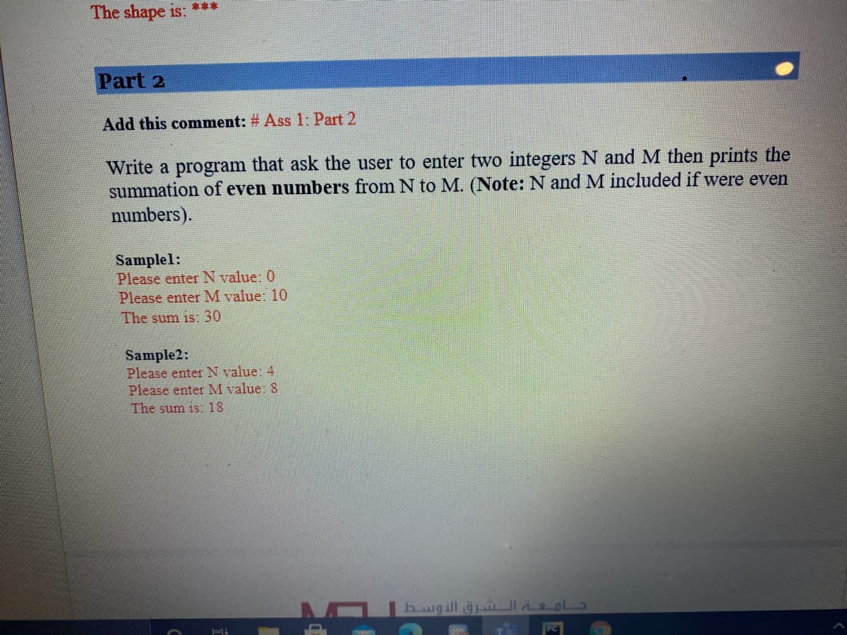 The shape is:
***
Part 2
Add this comment: # Ass 1: Part 2
Write a program that ask the user to enter two integers N and M then prints the
summation of even numbers from N to M. (Note: N and M included if were even
numbers).
Samplel:
Please enter N value: 0
Please enter M value: 10
The sum is: 30
Sample2:
Please enter N value: 4
Please enter M value: 8
The sum is: 18
hugill gi eol
