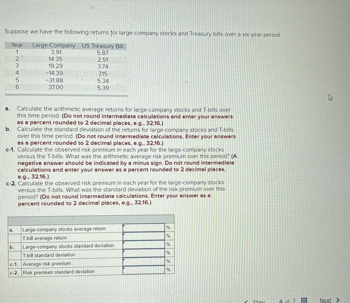 Suppose we have the following returns for large-company stocks and Treasury bills over a six-year period:
Year
Large-Company US Treasury Bill
1
3.91
5.87
2
14.35
2.51
3
19.29
374
4
-14.39
7.15
5
-31.88
5.34
6
37.00
5.39
a.
b.
Calculate the arithmetic average returns for large-company stocks and T-bills over
this time period. (Do not round intermediate calculations and enter your answers
as a percent rounded to 2 decimal places, e.g., 32.16.)
Calculate the standard deviation of the returns for large-company stocks and T-bills
over this time period. (Do not round intermediate calculations. Enter your answers
as a percent rounded to 2 decimal places, e.g., 32.16.)
c-1. Calculate the observed risk premium in each year for the large-company stocks
versus the T-bills. What was the arithmetic average risk premium over this period? (A
negative answer should be indicated by a minus sign. Do not round intermediate
calculations and enter your answer as a percent rounded to 2 decimal places,
e.g., 32.16.)
c-2. Calculate the observed risk premium in each year for the large-company stocks
versus the T-bills. What was the standard deviation of the risk premium over this
period? (Do not round intermediate calculations. Enter your answer as a
percent rounded to 2 decimal places, e.g., 32.16.)
a.
Large-company stocks average return
%
T-bill average return
%
b.
Large-company stocks standard deviation
%
T-bill standard deviation
%
c-1. Average risk premium
%
c-2. Risk premium standard deviation
%
B
Prev
4 of 7
Next>