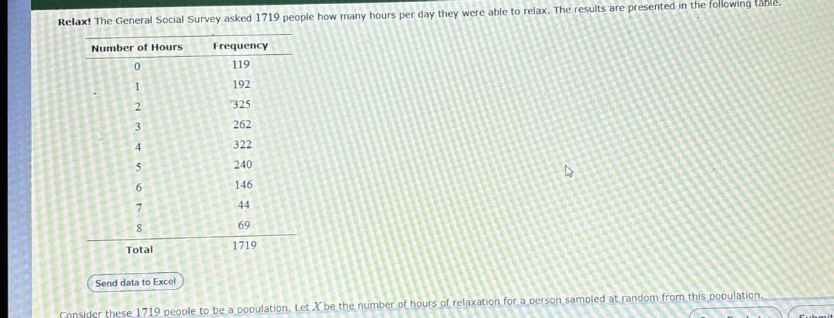 Relax! The General Social Survey asked 1719 people how many hours per day they were able to relax. The results are presented in the following table.
Number of Hours
Frequency
0
119
12345
192
325
262
322
240
6
146
7
44
8
Total
69
1719
Send data to Excel
Consider these 1719 people to be a population. Let X be the number of hours of relaxation for a person sampled at random from this population.
Submit