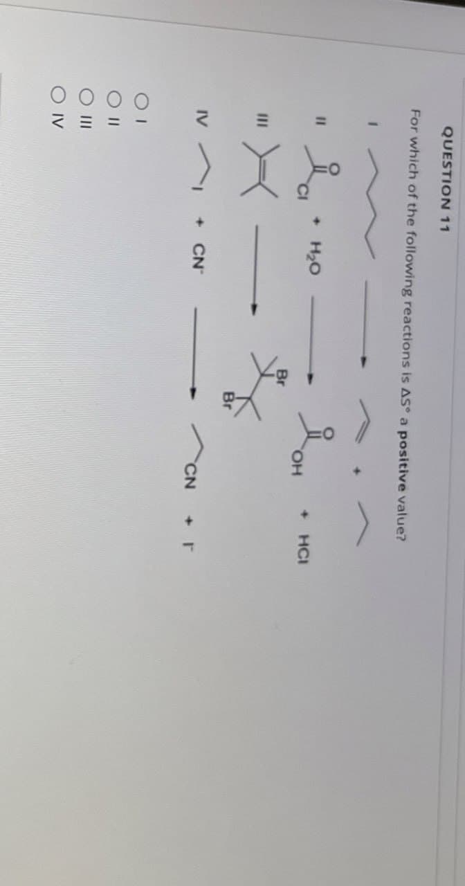 QUESTION 11
For which of the following reactions is AS a positive value?
1
ia
+ H₂O
Дон
OH
Br
IV
+ CN
=
O IV
Br
+
HCI
CN
+ T