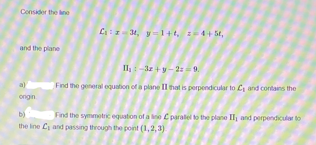 Consider the line
L1 : ¤ = 3t, y =1+t, z=4+ 5t,
and the plane
II1 : -3x + y – 2z= 9.
a)
Find the general equation of a plane II that is perpendicular to Lı and contains the
origin.
b)
Find the symmetric equation of a line L parallel to the plane II1 and perpendicular to
the line L1 and passing through the point (1, 2, 3).
