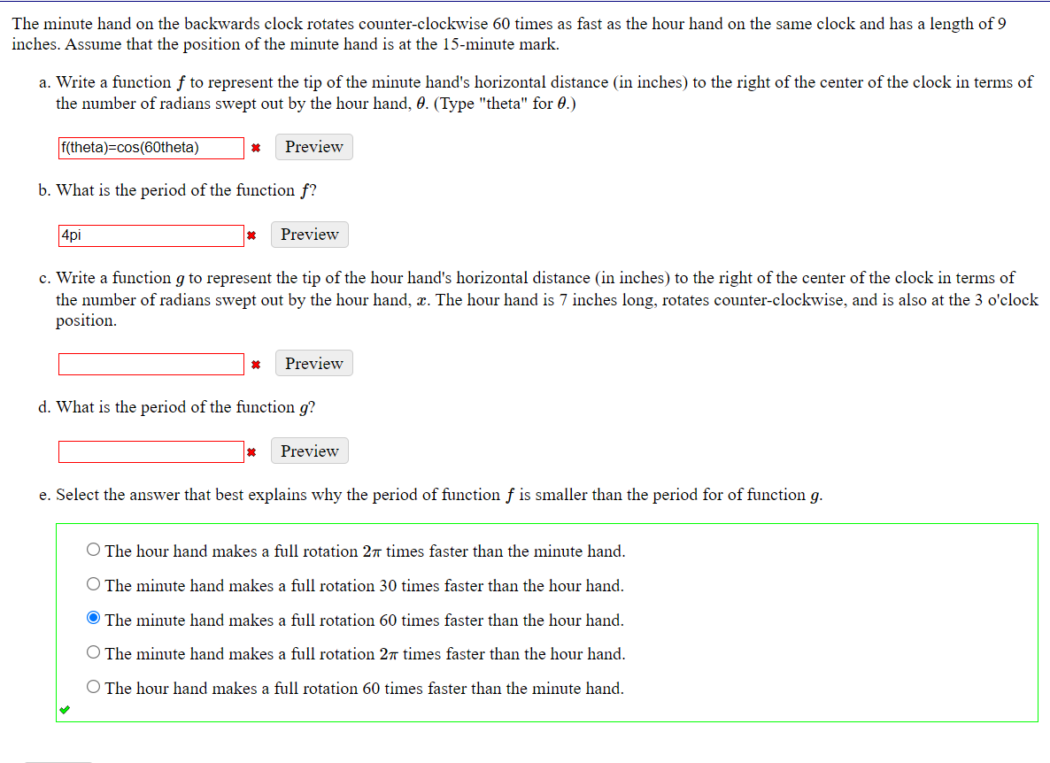 The minute hand on the backwards clock rotates counter-clockwise 60 times as fast as the hour hand on the same clock and has a length of 9
inches. Assume that the position of the minute hand is at the 15-minute mark.
a. Write a function f to represent the tip of the minute hand's horizontal distance (in inches) to the right of the center of the clock in terms of
the number of radians swept out by the hour hand, 0. (Type "theta" for 0.)
f(theta)=cos(60theta)
Preview
其
b. What is the period of the function f?
4pi
其
Preview
c. Write a function g to represent the tip of the hour hand's horizontal distance (in inches) to the right of the center of the clock in terms of
the number of radians swept out by the hour hand, x. The hour hand is 7 inches long, rotates counter-clockwise, and is also at the 3 o'clock
position.
其
Preview
d. What is the period of the function g?
Preview
e. Select the answer that best explains why the period of function f is smaller than the period for of function g.
The hour hand makes a full rotation 27 times faster than the minute hand.
O The minute hand makes a full rotation 30 times faster than the hour hand.
The minute hand makes a full rotation 60 times faster than the hour hand.
O The minute hand makes a full rotation 27T times faster than the hour hand.
The hour hand makes a full rotation 60 times faster than the minute hand.
