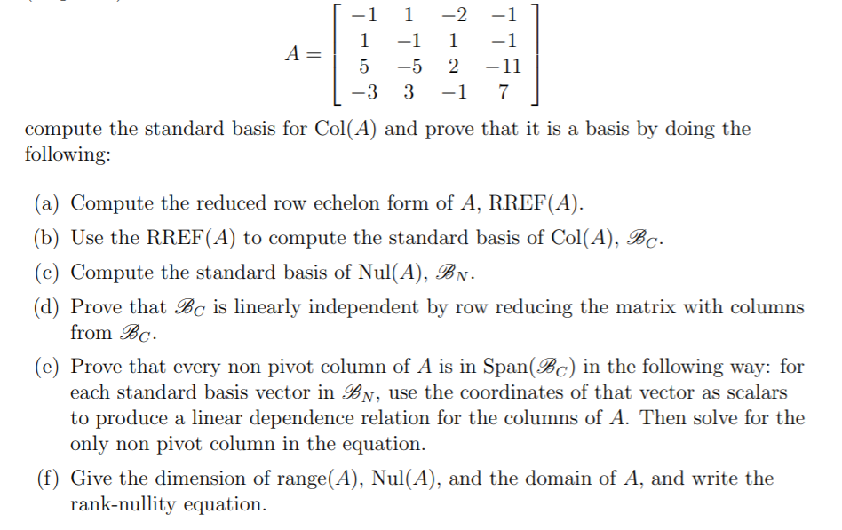 1
1
-2
-
1
A =
-1 1
-1
-5
-11
-3
3
-1
7
compute the standard basis for Col(A) and prove that it is a basis by doing the
following:
(a) Compute the reduced row echelon form of A, RREF(A).
(b) Use the RREF(A) to compute the standard basis of Col(A), Bc.
(c) Compute the standard basis of Nul(A), BN.
(d) Prove that Bc is linearly independent by row reducing the matrix with columns
from Bc.
(e) Prove that every non pivot column of A is in Span(Bc) in the following way: for
each standard basis vector in BN, use the coordinates of that vector as scalars
to produce a linear dependence relation for the columns of A. Then solve for the
only non pivot column in the equation.
(f) Give the dimension of range(A), Nul(A), and the domain of A, and write the
rank-nullity equation.
