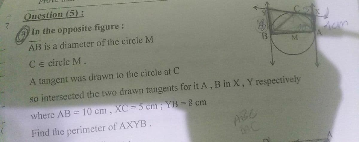 Question (5):
In the opposite figure:
AB is a diameter of the circle M
2 Aum
Ce circle M.
A tangent was drawn to the circle at C
so intersected the two drawn tangents for it A, B in X, Y respectively
where AB = 10 cm,
XC = 5 cm; YB = 8 cm
%3D
Find the perimeter of AXYB.
ABC
