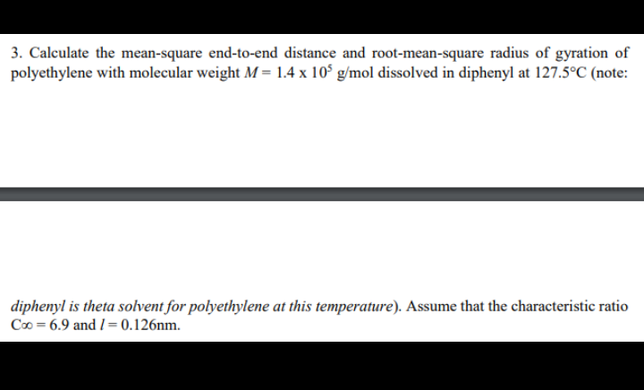 3. Calculate the mean-square end-to-end distance and root-mean-square radius of gyration of
polyethylene with molecular weight M = 1.4 x 10° g/mol dissolved in diphenyl at 127.5°C (note:
diphenyl is theta solvent for polyethylene at this temperature). Assume that the characteristic ratio
Co = 6.9 and 1= 0.126nm.
