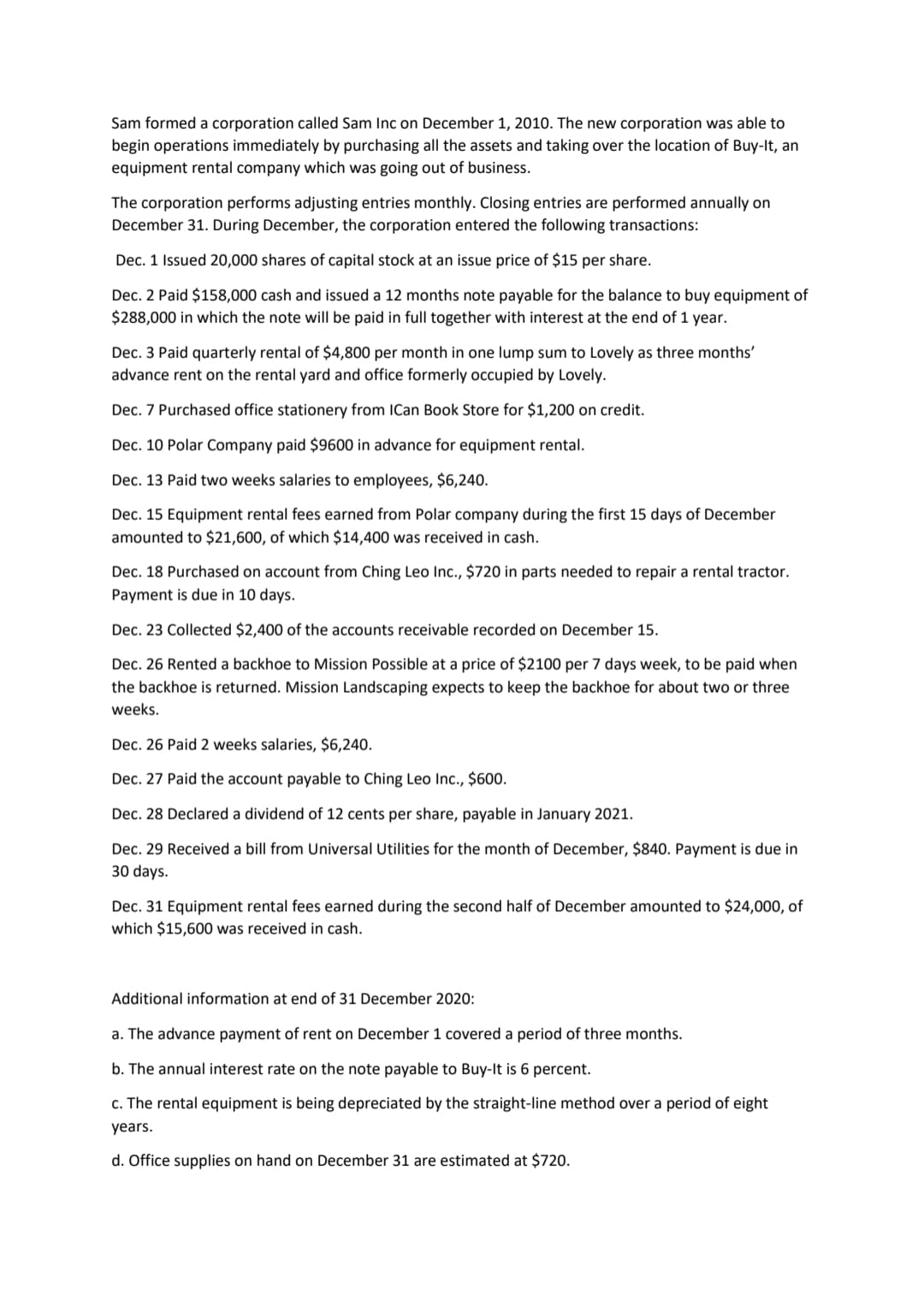 Sam formed a corporation called Sam Inc on December 1, 2010. The new corporation was able to
begin operations immediately by purchasing all the assets and taking over the location of Buy-It, an
equipment rental company which was going out of business.
The corporation performs adjusting entries monthly. Closing entries are performed annually on
December 31. During December, the corporation entered the following transactions:
Dec. 1 Issued 20,000 shares of capital stock at an issue price of $15 per share.
Dec. 2 Paid $158,000 cash and issued a 12 months note payable for the balance to buy equipment of
$288,000 in which the note will be paid in full together with interest at the end of 1 year.
Dec. 3 Paid quarterly rental of $4,800 per month in one lump sum to Lovely as three months'
advance rent on the rental yard and office formerly occupied by Lovely.
Dec. 7 Purchased office stationery from ICan Book Store for $1,200 on credit.
Dec. 10 Polar Company paid $9600 in advance for equipment rental.
Dec. 13 Paid two weeks salaries to employees, $6,240.
Dec. 15 Equipment rental fees earned from Polar company during the first 15 days of December
amounted to $21,600, of which $14,400 was received in cash.
Dec. 18 Purchased on account from Ching Leo Inc., $720 in parts needed to repair a rental tractor.
Payment is due in 10 days.
Dec. 23 Collected $2,400 of the accounts receivable recorded on December 15.
Dec. 26 Rented a backhoe to Mission Possible at a price of $2100 per 7 days week, to be paid when
the backhoe is returned. Mission Landscaping expects to keep the backhoe for about two or three
weeks.
Dec. 26 Paid 2 weeks salaries, $6,240.
Dec. 27 Paid the account payable to Ching Leo Inc., $600.
Dec. 28 Declared a dividend of 12 cents per share, payable in January 2021.
Dec. 29 Received a bill from Universal Utilities for the month of December, $840. Payment is due in
30 days.
Dec. 31 Equipment rental fees earned during the second half of December amounted to $24,000, of
which $15,600 was received in cash.
Additional information at end of 31 December 2020:
a. The advance payment of rent on December 1 covered a period of three months.
b. The annual interest rate on the note payable to Buy-It is 6 percent.
c. The rental equipment is being depreciated by the straight-line method over a period of eight
years.
d. Office supplies on hand on December 31 are estimated at $720.
