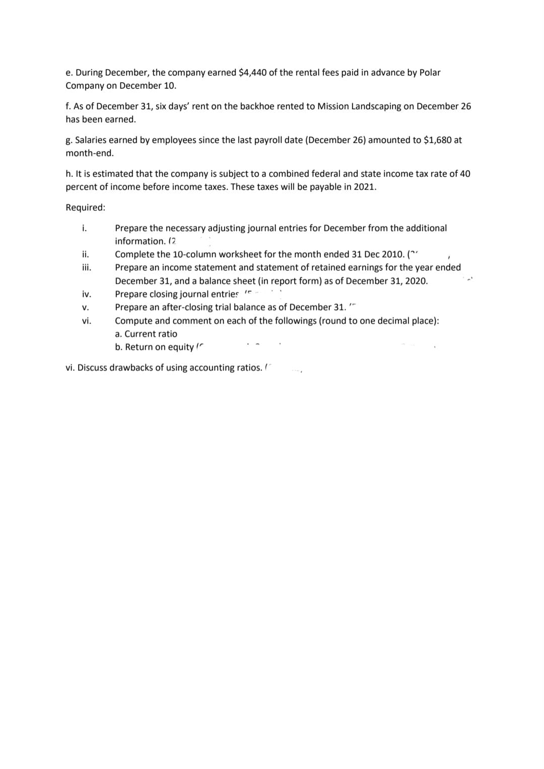 e. During December, the company earned $4,440 of the rental fees paid in advance by Polar
Company on December 10.
f. As of December 31, six days' rent on the backhoe rented to Mission Landscaping on December 26
has been earned.
g. Salaries earned by employees since the last payroll date (December 26) amounted to $1,680 at
month-end.
h. It is estimated that the company is subject to a combined federal and state income tax rate of 40
percent of income before income taxes. These taxes will be payable in 2021.
Required:
i.
Prepare the necessary adjusting journal entries for December from the additional
information. (2
ii.
Complete the 10-column worksheet for the month ended 31 Dec 2010. (*'
ii.
Prepare an income statement and statement of retained earnings for the year ended
December 31, and a balance sheet (in report form) as of December 31, 2020.
Prepare closing journal entries
Prepare an after-closing trial balance as of December 31.'-
iv.
v.
vi.
Compute and comment on each of the followings (round to one decimal place):
a. Current ratio
b. Return on equity (
vi. Discuss drawbacks of using accounting ratios. /
