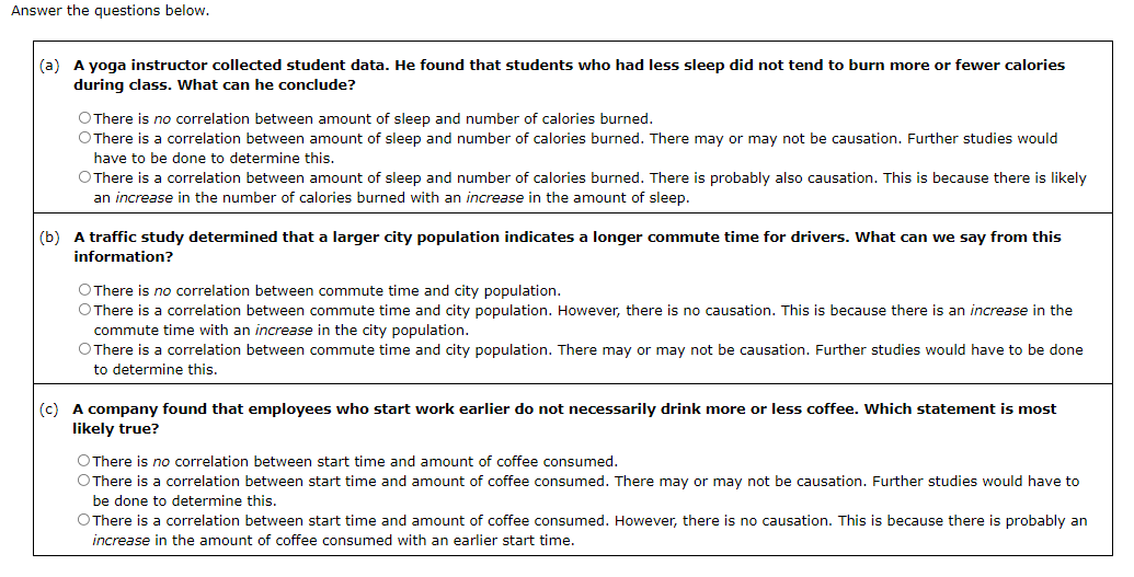 Answer the questions below.
(a) A yoga instructor collected student data. He found that students who had less sleep did not tend to burn more or fewer calories
during class. What can he conclude?
O There is no correlation between amount of sleep and number of calories burned.
O There is a correlation between amount of sleep and number of calories burned. There may or may not be causation. Further studies would
have to be done to determine this.
O There is a correlation between amount of sleep and number of calories burned. There is probably also causation. This is because there is likely
an increase in the number of calories burned with an increase in the amount of sleep.
(b) A traffic study determined that a larger city population indicates a longer commute time for drivers. What can we say from this
information?
O There is no correlation between commute time and city population.
O There is a correlation between commute time and city population. However, there is no causation. This is because there is an increase in the
commute time with an increase in the city population.
O There is a correlation between commute time and city population. There may or may not be causation. Further studies would have to be done
to determine this.
(c) A company found that employees who start work earlier do not necessarily drink more or less coffee. Which statement is most
likely true?
O There is no correlation between start time and amount of coffee consumed.
O There a correlation between start time and amount of coffee consumed. There may or may not be causation. Further studies would have to
be done to determine this.
O There is a correlation between start time and amount of coffee consumed. However, there is no causation. This is because there is probably an
increase in the amount of coffee consumed with an earlier start time.