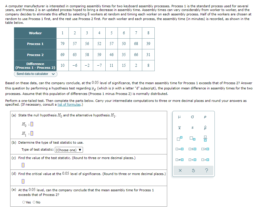 A computer manufacturer is interested in comparing assembly times for two keyboard assembly processes. Process 1 is the standard process used for several
years, and Process 2 is an updated process hoped to bring a decrease in assembly time. Assembly times can vary considerably from worker to worker, and the
company decides to eliminate this effect by selecting 8 workers at random and timing each worker on each assembly process. Half of the workers are chosen at
random to use Process 1 first, and the rest use Process 2 first. For each worker and each process, the assembly time (in minutes) is recorded, as shown in the
table below.
Worker
1
2
3
4
5
6
7
8
Process 1
79
57
56
52
57
50 68
39
Process 2
69
63 58
59
46
35
66 31
Difference
(Process 1 - Process 2)
10
-6 -2 -7 11
15 2 8
Send data to calculator
Based on these data, can the company conclude, at the 0.05 level of significance, that the mean assembly time for Process 1 exceeds that of Process 2? Answer
this question by performing a hypothesis test regarding H (which is μ with a letter "d" subscript), the population mean difference in assembly times for the two
processes. Assume that this population of differences (Process 1 minus Process 2) is normally distributed.
Perform a one-tailed test. Then complete the parts below. Carry your intermediate computations to three or more decimal places and round your answers as
specified. (If necessary, consult a list of formulas.)
(a) State the null hypothesis Ho and the alternative hypothesis H₁.
H
O
Р
Ho :O
S
H₁ :0
00 8
(b) Determine the type of test statistic to use.
Type of test statistic: (Choose one)
OSO
(c) Find the value of the test statistic. (Round to three or more decimal places.)
0
(d) Find the critical value at the 0.05 level of significance. (Round to three or more decimal places.)
(e) At the 0.05 level, can the company conclude that the mean assembly time for Process 1
exceeds that of Process 2?
O Yes O No
0-0
O#O
X
O<O
00
ロマロ
O>O
?