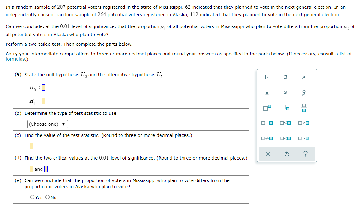 In a random sample of 207 potential voters registered in the state of Mississippi, 62 indicated that they planned to vote in the next general election. In an
independently chosen, random sample of 264 potential voters registered in Alaska, 112 indicated that they planned to vote in the next general election.
Can we conclude, at the 0.01 level of significance, that the proportion p₁ of all potential voters in Mississippi who plan to vote differs from the proportion p₂ of
all potential voters in Alaska who plan to vote?
Perform a two-tailed test. Then complete the parts below.
Carry your intermediate computations to three or more decimal places and round your answers as specified in the parts below. (If necessary, consult a list of
formulas.)
(a) State the null hypothesis Ho and the alternative hypothesis H₁.
μ
Р
Ho :O
X
H₁ :0
(b) Determine the type of test statistic to use.
(Choose one) ▼
(c) Find the value of the test statistic. (Round to three or more decimal places.)
(d) Find the two critical values at the 0.01 level of significance. (Round to three or more decimal places.)
and
(e) Can we conclude that the proportion of voters in Mississippi who plan to vote differs from the
proportion of voters in Alaska who plan to vote?
O Yes O No
S
U₂
0=0 OSO
☐#0 O<O
5
a
X
<Q
00
OZO
O<O
?