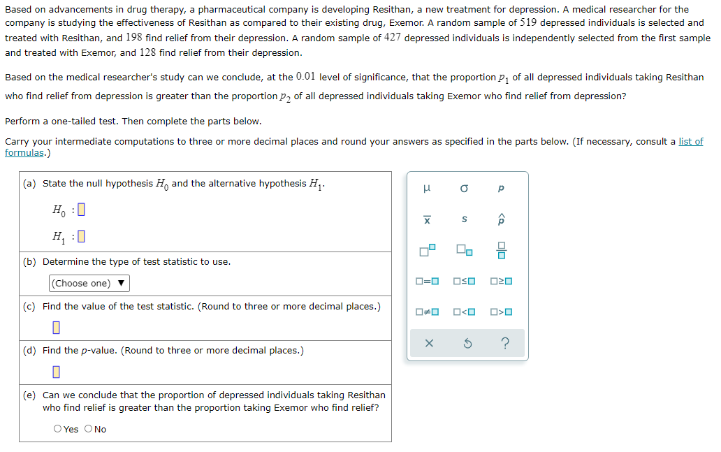 Based on advancements in drug therapy, a pharmaceutical company is developing Resithan, a new treatment for depression. A medical researcher for the
company is studying the effectiveness of Resithan as compared to their existing drug, Exemor. A random sample of 519 depressed individuals is selected and
treated with Resithan, and 198 find relief from their depression. A random sample of 427 depressed individuals is independently selected from the first sample
and treated with Exemor, and 128 find relief from their depression.
Based on the medical researcher's study can we conclude, at the 0.01 level of significance, that the proportion P₁ of all depressed individuals taking Resithan
who find relief from depression is greater than the proportion P₂ of all depressed individuals taking Exemor who find relief from depression?
Perform a one-tailed test. Then complete the parts below.
Carry your intermediate computations to three or more decimal places and round your answers as specified in the parts below. (If necessary, consult a list of
formulas.)
(a) State the null hypothesis H and the alternative hypothesis H₁.
Р
Ho :O
H₁ :0
(b) Determine the type of test statistic to use.
(Choose one) ▼
(c) Find the value of the test statistic. (Round to three or more decimal places.)
(d) Find the p-value. (Round to three or more decimal places.)
(e) Can we conclude that the proportion of depressed individuals taking Resithan
who find relief is greater than the proportion taking Exemor who find relief?
O Yes O No
3
a
X
S
00
ロ=ロ OSO
☐#0
X
O<O
<a
00
ロミロ
O<O
?