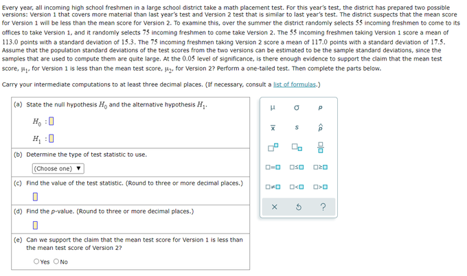 Every year, all incoming high school freshmen in a large school district take a math placement test. For this year's test, the district has prepared two possible
versions: Version 1 that covers more material than last year's test and Version 2 test that is similar to last year's test. The district suspects that the mean score
for Version 1 will be less than the mean score for Version 2. To examine this, over the summer the district randomly selects 55 incoming freshmen to come to its
offices to take Version 1, and it randomly selects 75 incoming freshmen to come take Version 2. The 55 incoming freshmen taking Version 1 score a mean of
113.0 points with a standard deviation of 15.3. The 75 incoming freshmen taking Version 2 score a mean of 117.0 points with a standard deviation of 17.5.
Assume that the population standard deviations of the test scores from the two versions can be estimated to be the sample standard deviations, since the
samples that are used to compute them are quite large. At the 0.05 level of significance, is there enough evidence to support the claim that the mean test
score, μ₁, for Version 1 is less than the mean test score, μ₂, for Version 2? Perform a one-tailed test. Then complete the parts below.
Carry your intermediate computations to at least three decimal places. (If necessary, consult a list of formulas.)
(a) state the null hypothesis H, and the alternative hypothesis H₁.
μ
Р
Ho :O
H₂:0
(b) Determine the type of test statistic to use.
(Choose one)
(c) Find the value of the test statistic. (Round to three or more decimal places.)
0
(d) Find the p-value. (Round to three or more decimal places.)
(e) Can we support the claim that the mean test score for Version 1 is less than
the mean test score of Version 2?
OYes No
Ix
a
S
ローロ OSO
OO O<O
X
G
<Q
00
ロマロ
O>O
?