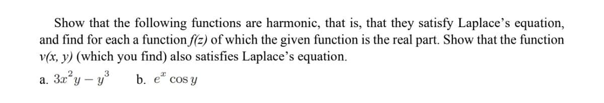 Show that the following functions are harmonic, that is, that they satisfy Laplace's equation,
and find for each a function f(z) of which the given function is the real part. Show that the function
v(x, y) (which you find) also satisfies Laplace's equation.
a. 3x²y - y³
x
b. e cos y