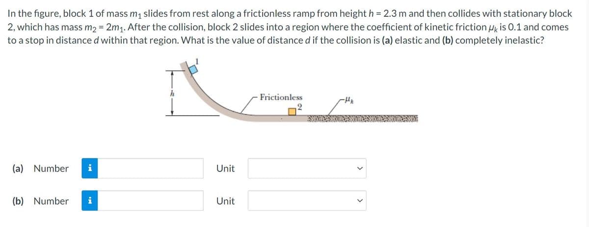 In the figure, block 1 of mass m₁ slides from rest along a frictionless ramp from height h = 2.3 m and then collides with stationary block
2, which has mass m₂ = 2m₁. After the collision, block 2 slides into a region where the coefficient of kinetic friction UK is 0.1 and comes
to a stop in distance d within that region. What is the value of distance d if the collision is (a) elastic and (b) completely inelastic?
h
Frictionless
-Hk
2
(a) Number i
(b) Number i
Unit
Unit